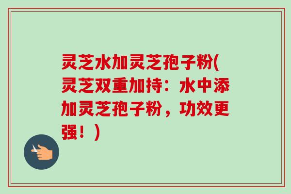 灵芝水加灵芝孢子粉(灵芝双重加持:水中添加灵芝孢子粉,功效更强!)-第1张图片-卓越灵芝孢子粉 灵芝水加灵芝孢子粉(灵芝双重加持:水中添加灵芝孢子粉,功效更强!)-第1张图片-卓越灵芝孢子粉