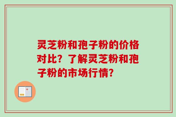 灵芝粉和孢子粉的价格对比?了解灵芝粉和孢子粉的市场行情?-第1张图片-卓越灵芝孢子粉 灵芝粉和孢子粉的价格对比?了解灵芝粉和孢子粉的市场行情?-第1张图片-卓越灵芝孢子粉