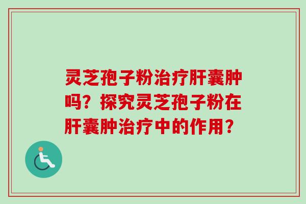灵芝孢子粉治疗肝囊肿吗？探究灵芝孢子粉在肝囊肿治疗中的作用？-第1张图片-卓越灵芝孢子粉