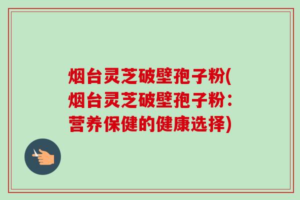 烟台灵芝破壁孢子粉(烟台灵芝破壁孢子粉:营养保健的健康选择)-第1张图片-卓越灵芝孢子粉 烟台灵芝破壁孢子粉(烟台灵芝破壁孢子粉:营养保健的健康选择)-第1张图片-卓越灵芝孢子粉