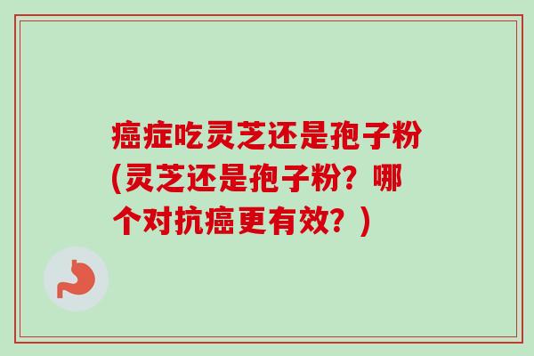 癌症吃灵芝还是孢子粉(灵芝还是孢子粉?哪个对抗癌更有效?)-第1张图片-卓越灵芝孢子粉 癌症吃灵芝还是孢子粉(灵芝还是孢子粉?哪个对抗癌更有效?)-第1张图片-卓越灵芝孢子粉