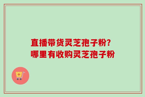 直播带货灵芝孢子粉?哪里有收购灵芝孢子粉-第1张图片-卓越灵芝孢子粉 直播带货灵芝孢子粉?哪里有收购灵芝孢子粉-第1张图片-卓越灵芝孢子粉