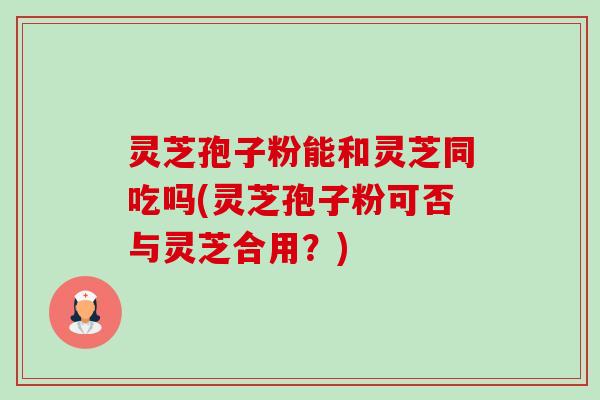 灵芝孢子粉能和灵芝同吃吗(灵芝孢子粉可否与灵芝合用？)-第1张图片-卓越灵芝孢子粉