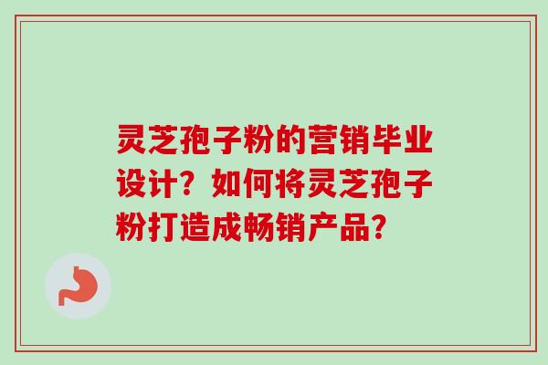 灵芝孢子粉的营销毕业设计？如何将灵芝孢子粉打造成畅销产品？-第1张图片-卓越灵芝孢子粉