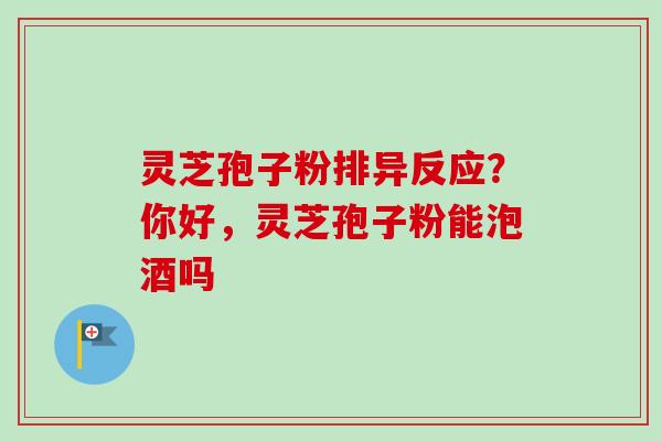 灵芝孢子粉排异反应？你好，灵芝孢子粉能泡酒吗-第1张图片-卓越灵芝孢子粉