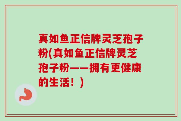 真如鱼正信牌灵芝孢子粉(真如鱼正信牌灵芝孢子粉——拥有更健康的生活!)-第1张图片-卓越灵芝孢子粉 真如鱼正信牌灵芝孢子粉(真如鱼正信牌灵芝孢子粉——拥有更健康的生活!)-第1张图片-卓越灵芝孢子粉