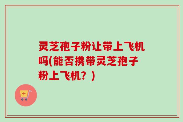灵芝孢子粉让带上飞机吗(能否携带灵芝孢子粉上飞机?)-第1张图片-卓越灵芝孢子粉 灵芝孢子粉让带上飞机吗(能否携带灵芝孢子粉上飞机?)-第1张图片-卓越灵芝孢子粉