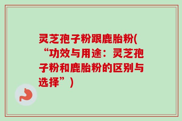 灵芝孢子粉跟鹿胎粉(“功效与用途：灵芝孢子粉和鹿胎粉的区别与选择”)-第1张图片-卓越灵芝孢子粉