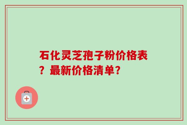 石化灵芝孢子粉价格表？最新价格清单？-第1张图片-卓越灵芝孢子粉