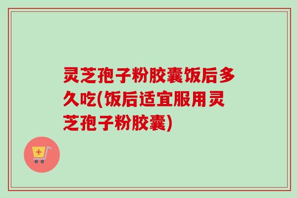 灵芝孢子粉胶囊饭后多久吃(饭后适宜服用灵芝孢子粉胶囊)-第1张图片-卓越灵芝孢子粉