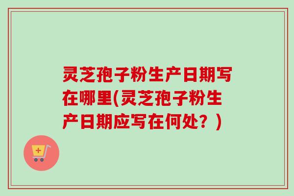 灵芝孢子粉生产日期写在哪里(灵芝孢子粉生产日期应写在何处?)-第1张图片-卓越灵芝孢子粉 灵芝孢子粉生产日期写在哪里(灵芝孢子粉生产日期应写在何处?)-第1张图片-卓越灵芝孢子粉
