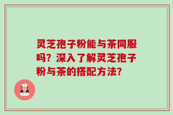 灵芝孢子粉能与茶同服吗？深入了解灵芝孢子粉与茶的搭配方法？-第1张图片-卓越灵芝孢子粉