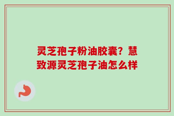 灵芝孢子粉油胶囊？慧致源灵芝孢子油怎么样-第1张图片-卓越灵芝孢子粉