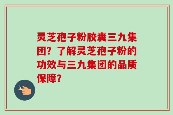 灵芝孢子粉胶囊三九集团?了解灵芝孢子粉的功效与三九集团的品质保障?-第1张图片-卓越灵芝孢子粉 灵芝孢子粉胶囊三九集团?了解灵芝孢子粉的功效与三九集团的品质保障?-第1张图片-卓越灵芝孢子粉