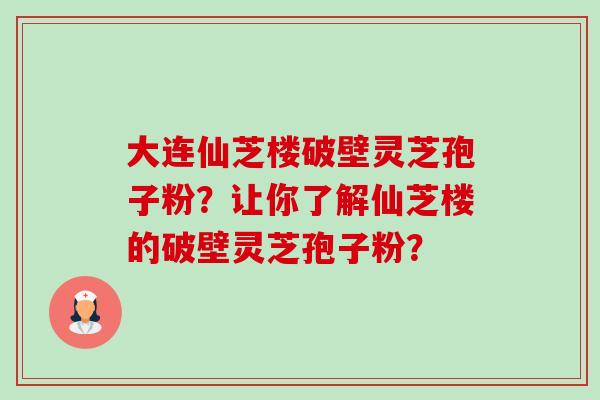 大连仙芝楼破壁灵芝孢子粉？让你了解仙芝楼的破壁灵芝孢子粉？-第1张图片-卓越灵芝孢子粉