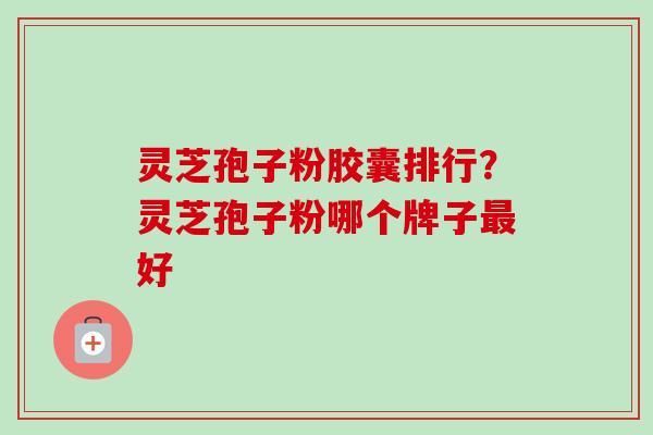 灵芝孢子粉胶囊排行？灵芝孢子粉哪个牌子最好-第1张图片-卓越灵芝孢子粉