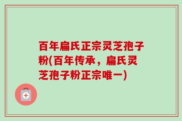 百年扁氏正宗灵芝孢子粉(百年传承，扁氏灵芝孢子粉正宗唯一)-第1张图片-卓越灵芝孢子粉