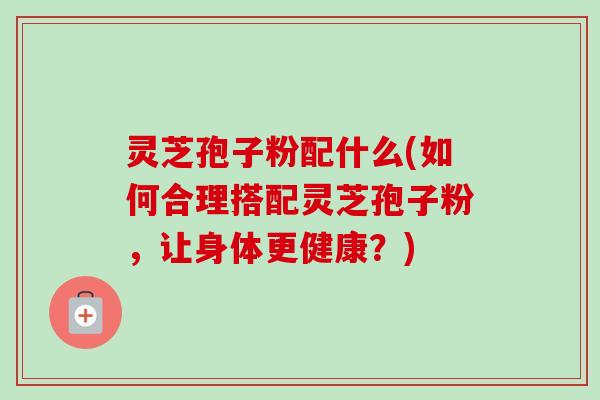 灵芝孢子粉配什么(如何合理搭配灵芝孢子粉,让身体更健康?)-第1张图片-卓越灵芝孢子粉 灵芝孢子粉配什么(如何合理搭配灵芝孢子粉,让身体更健康?)-第1张图片-卓越灵芝孢子粉