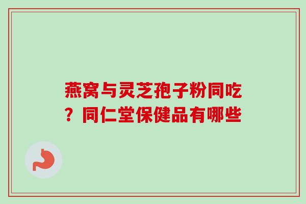 燕窝与灵芝孢子粉同吃？同仁堂保健品有哪些-第1张图片-卓越灵芝孢子粉