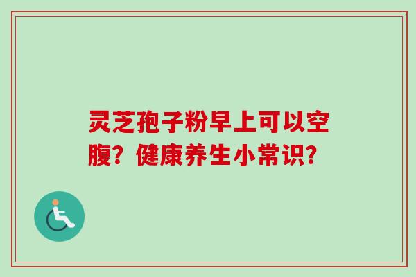 灵芝孢子粉早上可以空腹?健康养生小常识?-第1张图片-卓越灵芝孢子粉 灵芝孢子粉早上可以空腹?健康养生小常识?-第1张图片-卓越灵芝孢子粉