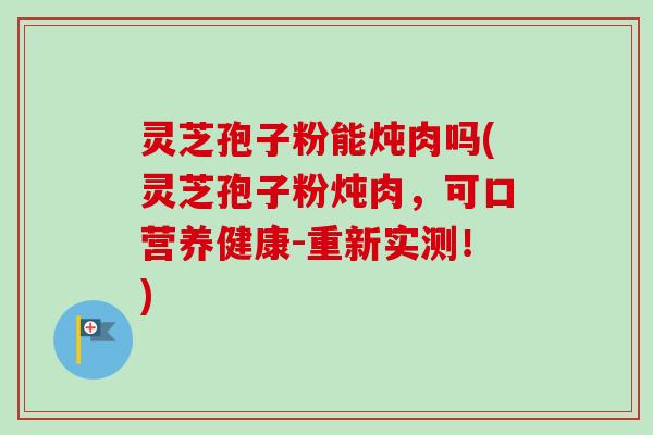 灵芝孢子粉能炖肉吗(灵芝孢子粉炖肉，可口营养健康-重新实测！)-第1张图片-卓越灵芝孢子粉