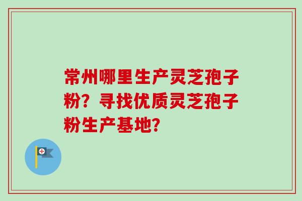 常州哪里生产灵芝孢子粉？寻找优质灵芝孢子粉生产基地？-第1张图片-卓越灵芝孢子粉
