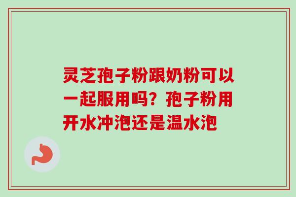灵芝孢子粉跟奶粉可以一起服用吗？孢子粉用开水冲泡还是温水泡-第1张图片-卓越灵芝孢子粉
