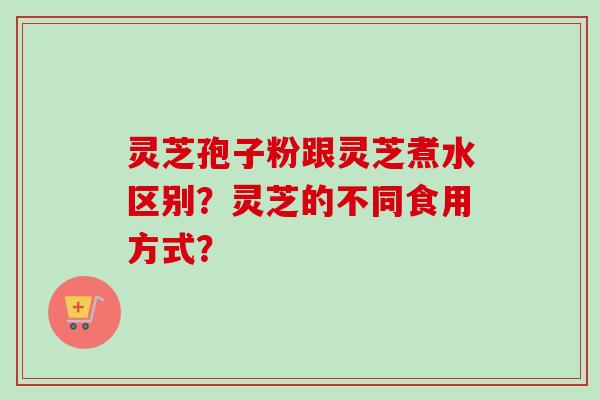灵芝孢子粉跟灵芝煮水区别?灵芝的不同食用方式?-第1张图片-卓越灵芝孢子粉 灵芝孢子粉跟灵芝煮水区别?灵芝的不同食用方式?-第1张图片-卓越灵芝孢子粉