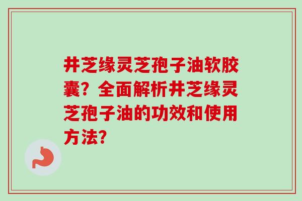 井芝缘灵芝孢子油软胶囊?全面解析井芝缘灵芝孢子油的功效和使用方法?-第1张图片-卓越灵芝孢子粉 井芝缘灵芝孢子油软胶囊?全面解析井芝缘灵芝孢子油的功效和使用方法?-第1张图片-卓越灵芝孢子粉