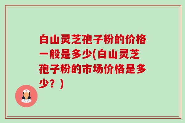 白山灵芝孢子粉的价格一般是多少(白山灵芝孢子粉的市场价格是多少?)-第1张图片-卓越灵芝孢子粉 白山灵芝孢子粉的价格一般是多少(白山灵芝孢子粉的市场价格是多少?)-第1张图片-卓越灵芝孢子粉