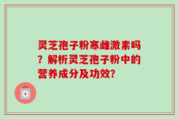 灵芝孢子粉寒雌激素吗?解析灵芝孢子粉中的营养成分及功效?-第1张图片-卓越灵芝孢子粉 灵芝孢子粉寒雌激素吗?解析灵芝孢子粉中的营养成分及功效?-第1张图片-卓越灵芝孢子粉