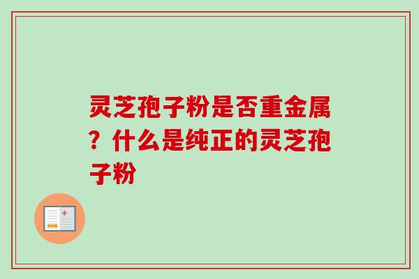 灵芝孢子粉是否重金属？什么是纯正的灵芝孢子粉-第1张图片-卓越灵芝孢子粉