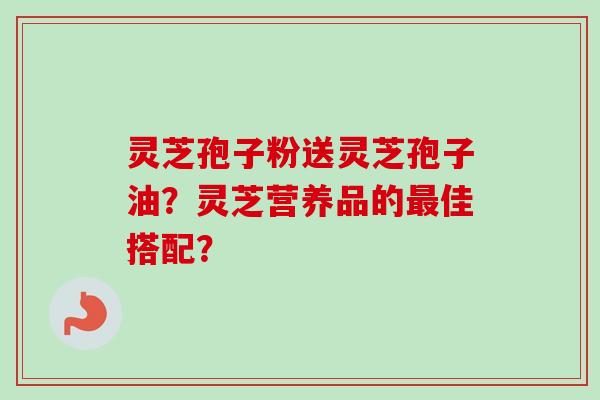 灵芝孢子粉送灵芝孢子油?灵芝营养品的最佳搭配?-第1张图片-卓越灵芝孢子粉 灵芝孢子粉送灵芝孢子油?灵芝营养品的最佳搭配?-第1张图片-卓越灵芝孢子粉