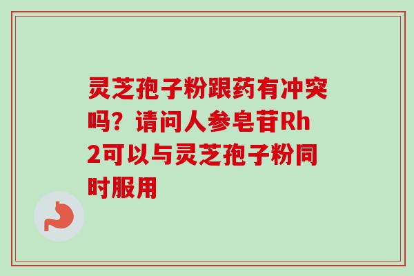 灵芝孢子粉跟药有冲突吗？请问人参皂苷Rh2可以与灵芝孢子粉同时服用-第1张图片-卓越灵芝孢子粉