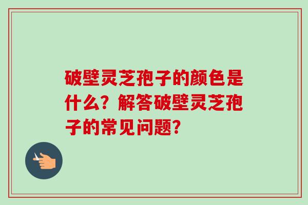 破壁灵芝孢子的颜色是什么?解答破壁灵芝孢子的常见问题?-第1张图片-卓越灵芝孢子粉 破壁灵芝孢子的颜色是什么?解答破壁灵芝孢子的常见问题?-第1张图片-卓越灵芝孢子粉