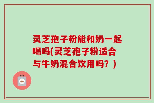 灵芝孢子粉能和奶一起喝吗(灵芝孢子粉适合与牛奶混合饮用吗？)-第1张图片-卓越灵芝孢子粉