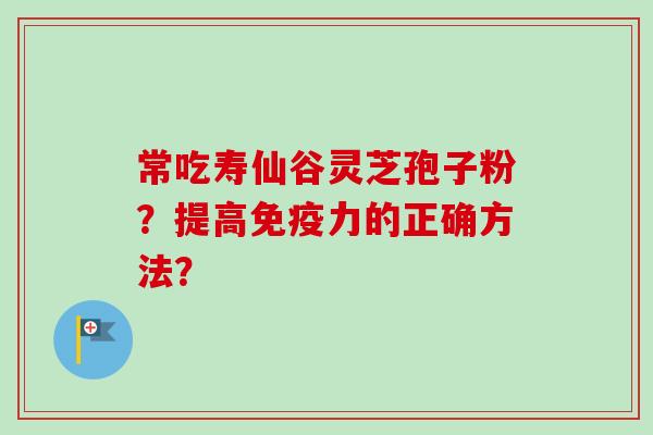 常吃寿仙谷灵芝孢子粉?提高免疫力的正确方法?-第1张图片-卓越灵芝孢子粉 常吃寿仙谷灵芝孢子粉?提高免疫力的正确方法?-第1张图片-卓越灵芝孢子粉