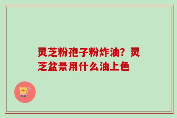 灵芝粉孢子粉炸油？灵芝盆景用什么油上色-第1张图片-卓越灵芝孢子粉