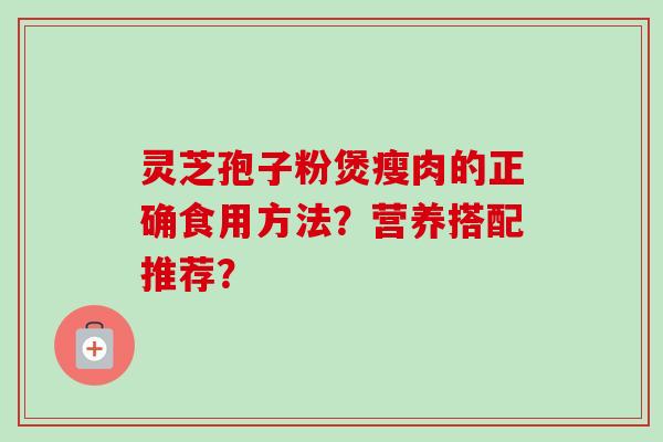 灵芝孢子粉煲瘦肉的正确食用方法？营养搭配推荐？-第1张图片-卓越灵芝孢子粉