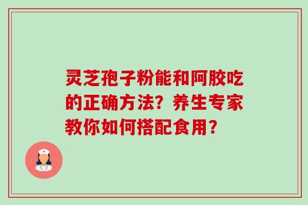 灵芝孢子粉能和阿胶吃的正确方法？养生专家教你如何搭配食用？-第1张图片-卓越灵芝孢子粉