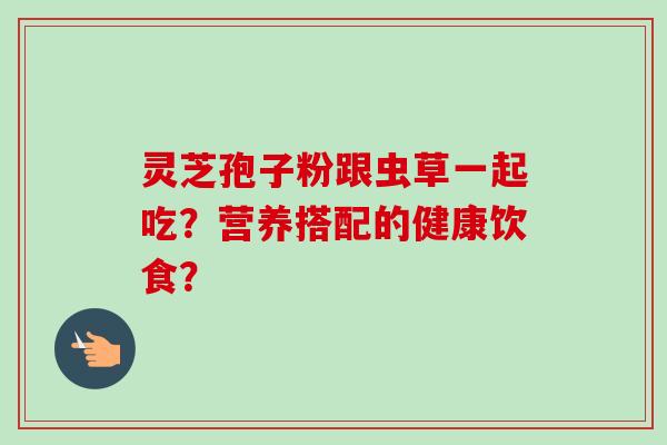 灵芝孢子粉跟虫草一起吃?营养搭配的健康饮食?-第1张图片-卓越灵芝孢子粉 灵芝孢子粉跟虫草一起吃?营养搭配的健康饮食?-第1张图片-卓越灵芝孢子粉