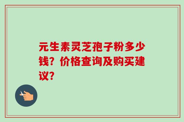 元生素灵芝孢子粉多少钱?价格查询及购买建议?-第1张图片-卓越灵芝孢子粉 元生素灵芝孢子粉多少钱?价格查询及购买建议?-第1张图片-卓越灵芝孢子粉
