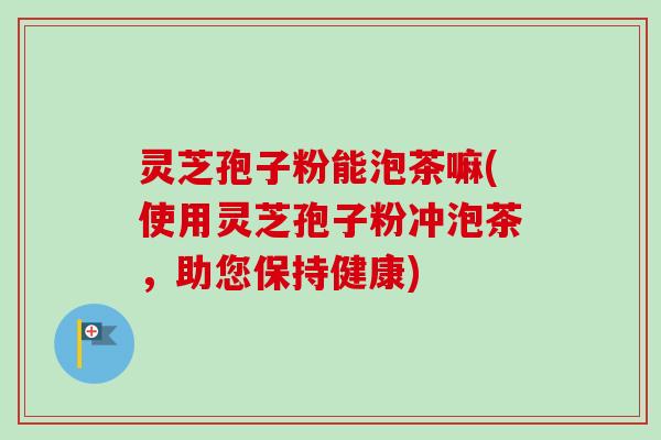灵芝孢子粉能泡茶嘛(使用灵芝孢子粉冲泡茶,助您保持健康)-第1张图片-卓越灵芝孢子粉 灵芝孢子粉能泡茶嘛(使用灵芝孢子粉冲泡茶,助您保持健康)-第1张图片-卓越灵芝孢子粉