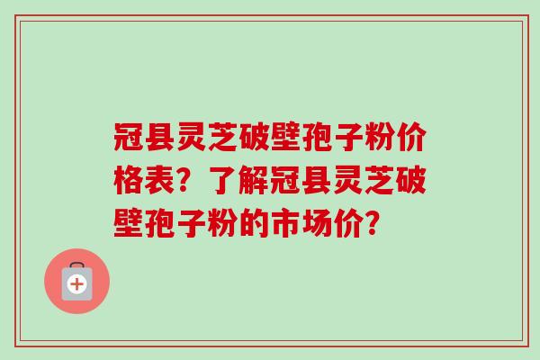 冠县灵芝破壁孢子粉价格表？了解冠县灵芝破壁孢子粉的市场价？-第1张图片-卓越灵芝孢子粉