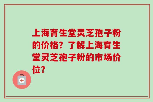 上海育生堂灵芝孢子粉的价格？了解上海育生堂灵芝孢子粉的市场价位？-第1张图片-卓越灵芝孢子粉