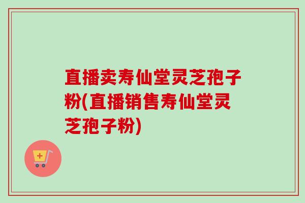 直播卖寿仙堂灵芝孢子粉(直播销售寿仙堂灵芝孢子粉)-第1张图片-卓越灵芝孢子粉