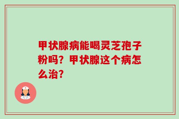 甲状腺病能喝灵芝孢子粉吗？甲状腺这个病怎么治？-第1张图片-卓越灵芝孢子粉