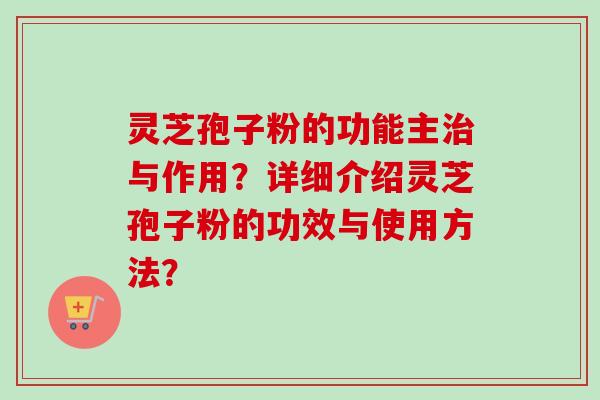 灵芝孢子粉的功能主治与作用？详细介绍灵芝孢子粉的功效与使用方法？-第1张图片-卓越灵芝孢子粉