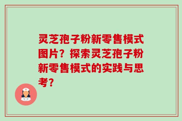 灵芝孢子粉新零售模式图片？探索灵芝孢子粉新零售模式的实践与思考？-第1张图片-卓越灵芝孢子粉