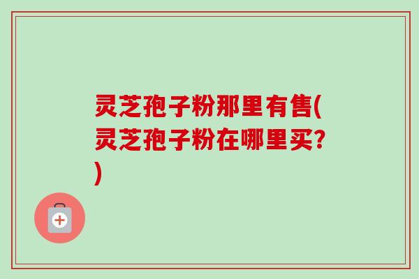 灵芝孢子粉那里有售(灵芝孢子粉在哪里买？)-第1张图片-卓越灵芝孢子粉